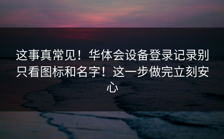 这事真常见！华体会设备登录记录别只看图标和名字！这一步做完立刻安心