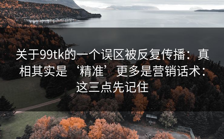 关于99tk的一个误区被反复传播：真相其实是‘精准’更多是营销话术：这三点先记住