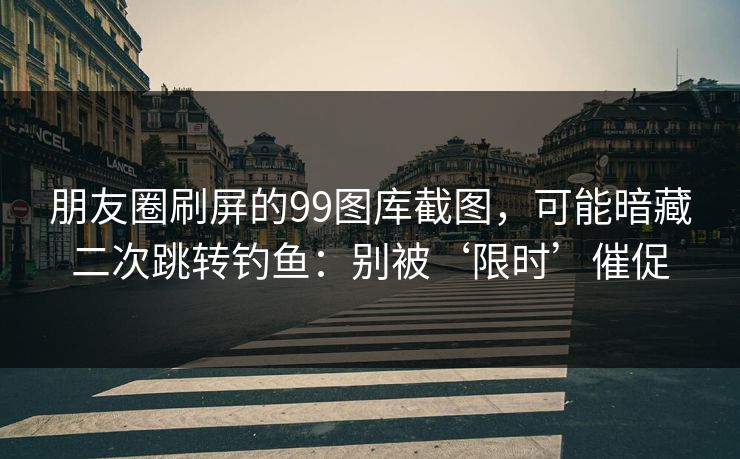 朋友圈刷屏的99图库截图,可能暗藏二次跳转钓鱼:别被‘限时’催促 朋友圈刷屏的99图库截图,可能暗藏二次跳转钓鱼:别被‘限时’催促