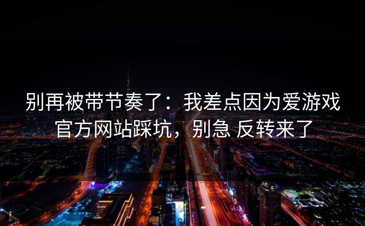别再被带节奏了：我差点因为爱游戏官方网站踩坑，别急 反转来了